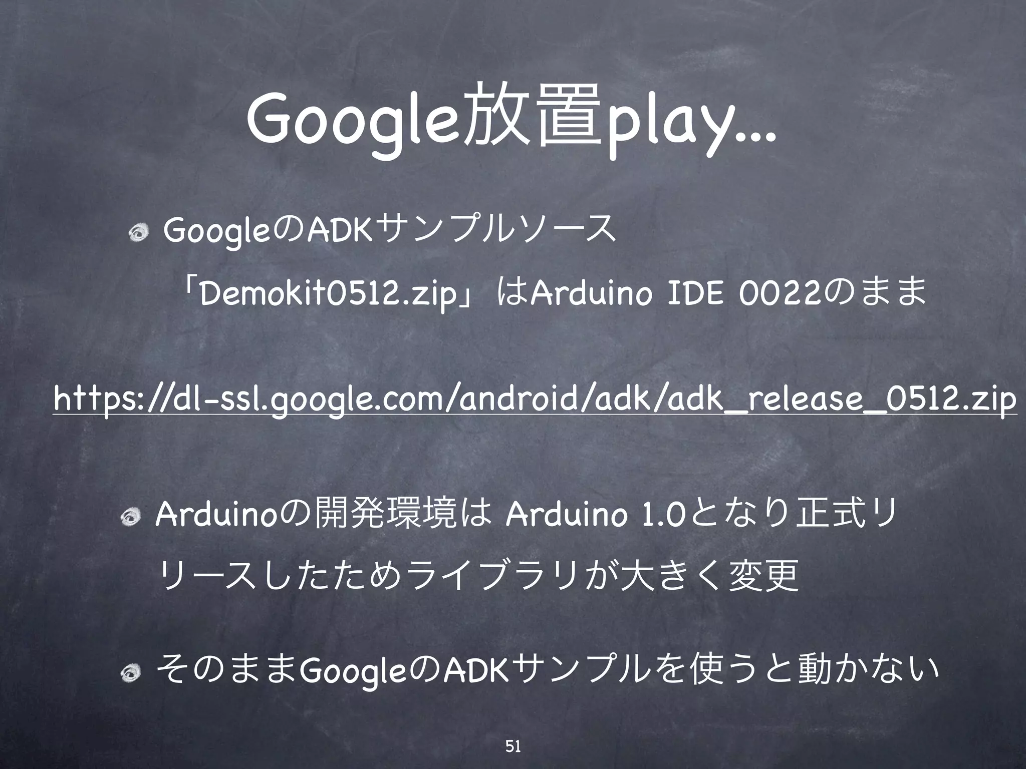 Google放置play...
      GoogleのADKサンプルソース
      「Demokit0512.zip」はArduino IDE 0022のまま

https://dl-ssl.google.com/android/adk/adk_release_0512.zip


      Arduinoの開発環境は Arduino 1.0となり正式リ
      リースしたためライブラリが大きく変更

      そのままGoogleのADKサンプルを使うと動かない
                           51
 