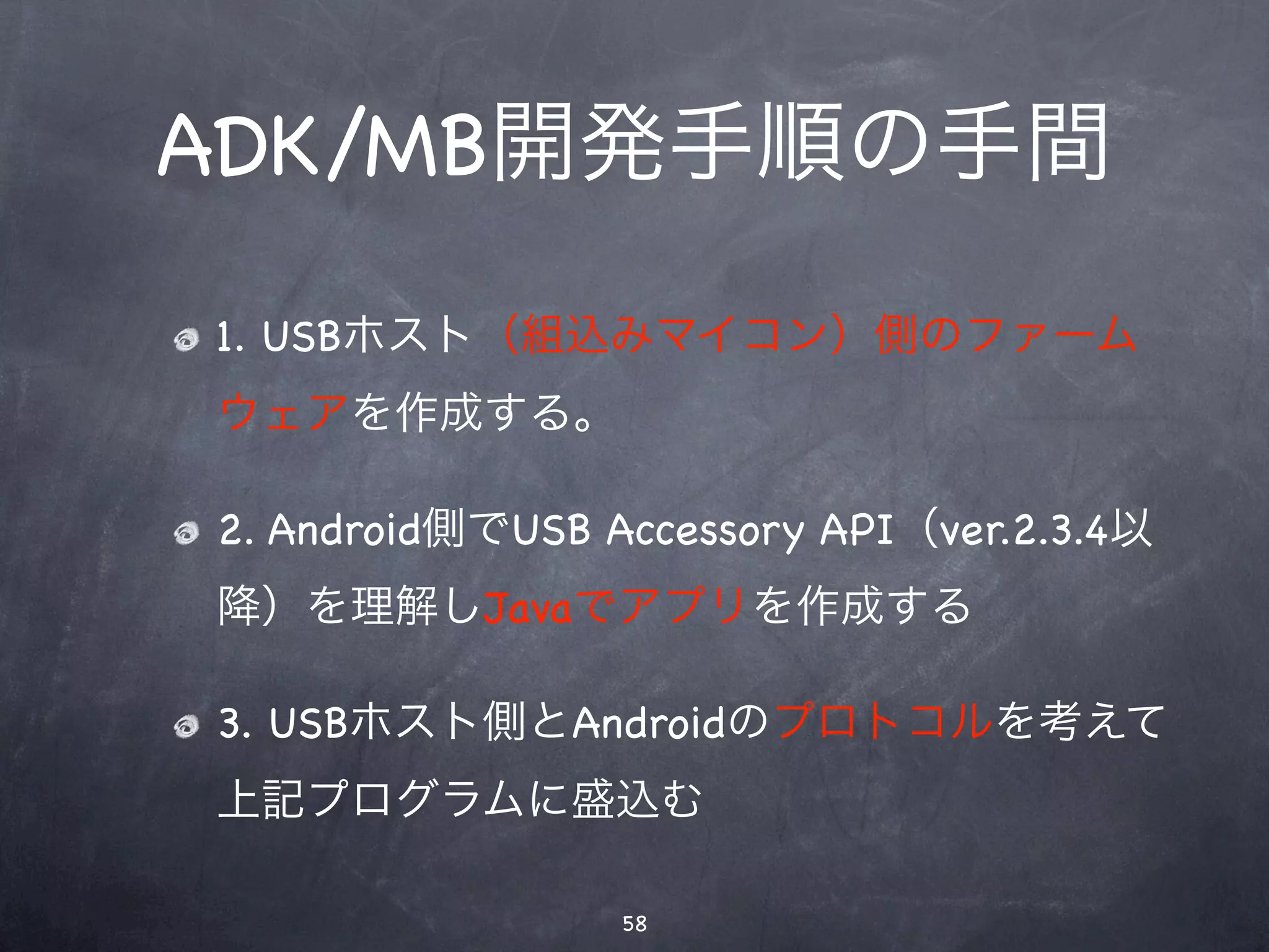 ADK/MB開発手順の手間
1. USBホスト（組込みマイコン）側のファーム
ウェアを作成する。

2. Android側でUSB Accessory API（ver.2.3.4以
降）を理解しJavaでアプリを作成する

3. USBホスト側とAndroidのプロトコルを考えて
上記プログラムに盛込む

                 58
 
