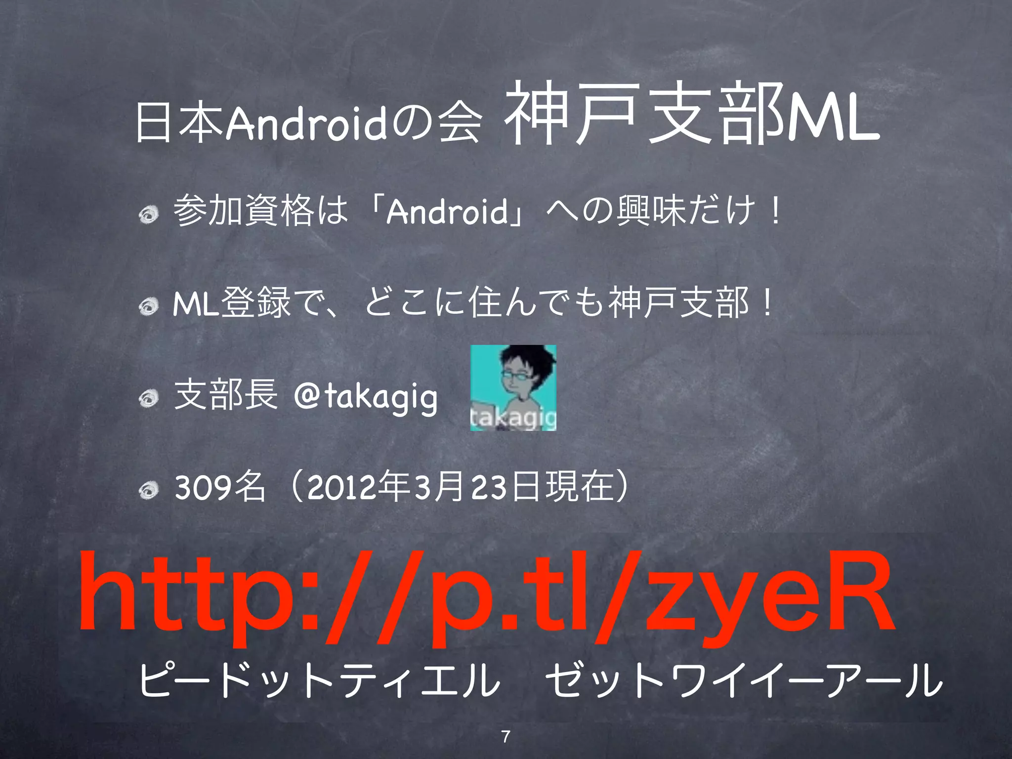 神戸支部ML
 日本Androidの会 神戸支部ML
  参加資格は「Android」への興味だけ！
 参加資格は「Android」への興味だけ！
  ML登録で、どこに住んでも神戸支部！
 ML登録で、どこに住んでも神戸支部！

 支部長 @takagig
  支部長 @takagig

   309名（2012年3月23日現在）
 295名（2012年1月14日現在）


http://p.tl/zyeR
 ピードットティエル ゼットワイイーアール
                 7
 