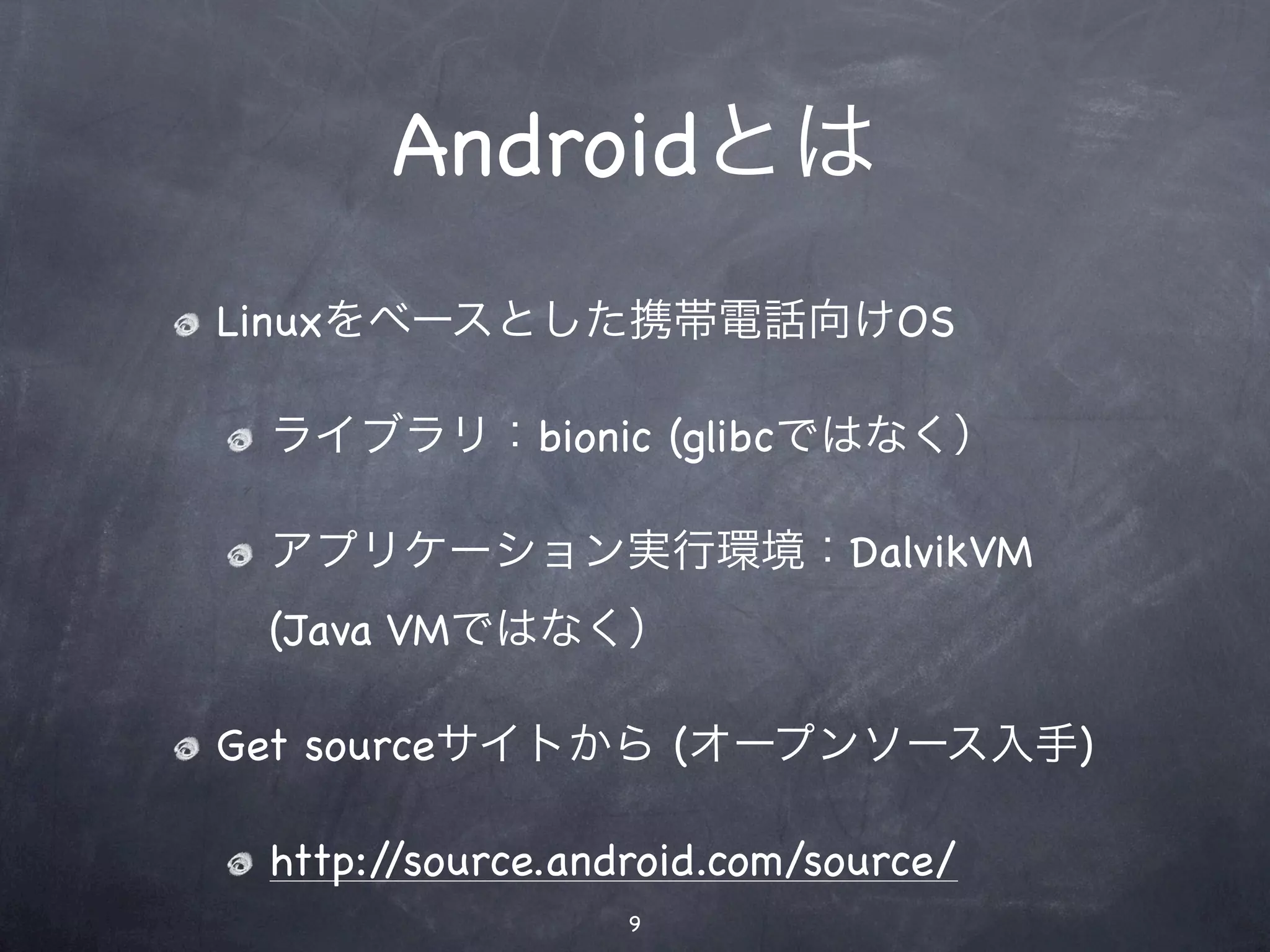 Androidとは
Linuxをベースとした携帯電話向けOS

 ライブラリ：bionic (glibcではなく）

 アプリケーション実行環境：DalvikVM
 (Java VMではなく）

Get sourceサイトから (オープンソース入手)

 http://source.android.com/source/
                  9
 
