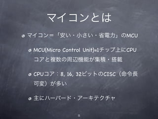 マイコンとは
マイコン＝「安い・小さい・省電力」のMCU

 MCU(Micro Control Unit)=1チップ上にCPU
 コアと複数の周辺機能が集積・搭載

 CPUコア：8, 16, 32ビットのCISC（命令長
 可変）が多い

 主にハーバード・アーキテクチャ

               11
 