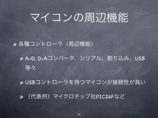 マイコンの周辺機能

各種コントローラ（周辺機能）

 A-D, D-Aコンバータ、シリアル、割り込み、USB
 等々

 USBコントローラを持つマイコンが接続性が高い

 〔代表例〕マイクロチップ社PIC24Fなど


            13
 