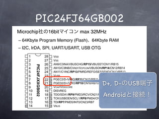 PIC24FJ64GB002
            Microchip社の16bitマイコン max 32MHz
             – 64Kbyte Program Memory (Flash)、64Kbyte RAM
            – I2C, IrDA, SPI, UART/USART, USB OTG
           MCLR    1                     28   VDD
 CMPST1/CN2/RA0    2                     27   VSS     テキスト
CMPST2/CN3/RA1     3                     26   AN9/C3INA/VBUSCHG/RP15/VBUSST/CN11/RB15
                        PIC24FJXXGB002




P0/PMD0/CN4/RB0    4                     25   AN10/C3INB/CVREF/VCPCON/VBUSON/RP14/CN12/RB14
P1/PMD1/CN5/RB1    5                     24   AN11/C1INC/RP13/PMRD/REFO/SESSEND/CN13/RB13
P2/PMD2/CN6/RB2    6                     23   VUSB
3/PMWR/CN7/RB3     7                     22   PGEC2/D-/VMIO/RP11/CN15/RB11
             VSS
PMCS1/CN30/RA2
                   8
                   9
                                         21
                                         20
                                              PGED2/D+/VPIO/RP10/CN16/RB10
                                              VCAP/VDDCORE
                                                                            D+, D-のUSB端子
O/PMA0/CN29/RA3    10                    19   DISVREG
  4/PMBE/CN1/RB4
  C/PMA1/CN0/RA4
                   11
                   12
                                         18
                                         17
                                              TDO/SDA1/RP9/PMD3/RCV/CN21/RB9 Androidと接続！
                                              TCK/USBOEN/SCL1/RP8/PMD4/CN22/RB8
             VDD   13                    16   TDI/RP7/PMD5/INT0/CN23/RB7
 /USBID/CN27/RB5   14                    15   VBUS


                                                             14
 