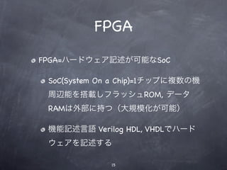 FPGA
FPGA=ハードウェア記述が可能なSoC

 SoC(System On a Chip)=1チップに複数の機
 周辺能を搭載しフラッシュROM, データ
 RAMは外部に持つ（大規模化が可能）

 機能記述言語 Verilog HDL, VHDLでハード
 ウェアを記述する

             15
 