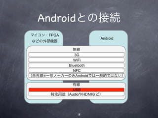 Androidとの接続
マイコン・FPGA
                       Android
 などの外部機器

             無線
              3G
             WiFi
           Bluetooth
             NFC
（赤外線※一部メーカーのみAndroidでは一般的ではない）

            有線
             USB
      特定用途（AudioやHDMIなど）




               18
 