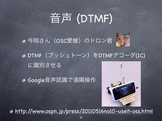 音声 (DTMF)
    今岡さん（OSC愛媛）のドロン君

    DTMF（プッシュトーン）をDTMFデコーダ(IC)
    に識別させる

    Google音声認識で遠隔操作




http://www.ospn.jp/press/20110516no10-useit-oss.html
                        21
 
