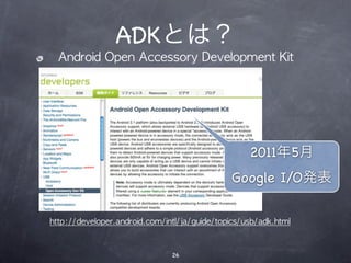 ADKとは？
  Android	 Open	 Accessory	 Development	 Kit




                                                   2011年5月
                                              Google I/O発表

http://developer.android.com/intl/ja/guide/topics/usb/adk.html



                               26
 