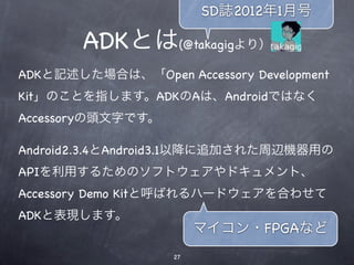 SD誌2012年1月号

        ADKとは(@takagigより）
ADKと記述した場合は、「Open Accessory Development
Kit」のことを指します。ADKのAは、Androidではなく
Accessoryの頭文字です。

Android2.3.4とAndroid3.1以降に追加された周辺機器用の
APIを利用するためのソフトウェアやドキュメント、
Accessory Demo Kitと呼ばれるハードウェアを合わせて
ADKと表現します。
                        マイコン・FPGAなど
                   27
 
