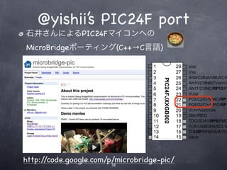 @yishii’s PIC24F port
in SPDIP, SOIC, SSOP(1)


            石井さんによるPIC24Fマイコンへの
            MicroBridgeポーティング(C++→C言語)

                                                               MCLR    1                     28   VDD
3/AN0/C3INC/VREF+/ASDA1(2)/RP5/PMD7/CTED1/VBUSVLD/VCMPST1/CN2/RA0      2                     27   VSS
 /AN1/C3IND/VREF-/ASCL1(2)/RP6/PMD6/CTED2/SESSVLD/VCMPST2/CN3/RA1      3                     26   AN9/C3INA/VBUSCH




                                                                            PIC24FJXXGB002
                              PGED1/AN2/C2INB/DPH/RP0/PMD0/CN4/RB0     4                     25   AN10/C3INB/CVREF/V
                              PGEC1/AN3/C2INA/DMH/RP1/PMD1/CN5/RB1     5                     24   AN11/C1INC/RP13/PM
                               AN4/C1INB/DPLN/SDA2/RP2/PMD2/CN6/RB2    6                     23   VUSB
                       AN5/C1INA/DMLN/RTCC/SCL2/RP3/PMWR/CN7/RB3       7                     22   PGEC2/D-/VMIO/RP1
                                                                 VSS   8                     21   PGED2/D+/VPIO/RP1
                                      OSCI/CLKI/C1IND/PMCS1/CN30/RA2   9                     20   VCAP/VDDCORE
                                           OSCO/CLKO/PMA0/CN29/RA3     10                    19   DISVREG
                                       SOSCI/C2IND/RP4/PMBE/CN1/RB4    11                    18   TDO/SDA1/RP9/PMD
                                SOSCO/SCLKI/T1CK/C2INC/PMA1/CN0/RA4    12                    17   TCK/USBOEN/SCL1/
                                                                 VDD   13                    16   TDI/RP7/PMD5/INT0/
                                                  TMS/USBID/CN27/RB5   14                    15   VBUS




           http://code.google.com/p/microbridge-pic/
                                   32
 