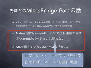 先ほどのMicroBridge         Portの話
 ADBは、エミュレータやAndroid実機とのバイナリ転送・デバッグ出
 力などに用いられる仕組み。adbコマンドで各種操作が可能


 Android側の/sbin/adbd とソケット通信できれ
 ばAndroidのバージョンは問わない

 adbを備えていないAndroidは「無い」

      LLでソケット・ライブラリを呼び
      出せれば、マイコンを操作可能！
                46
 