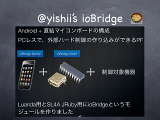 @yishii’s ioBridge
Android + 直結マイコンボードの構成
PCレスで、外部ハード制御の作り込みができるPF

ioBridge Server   ioBridge Client




                                         制御対象機器




Luarida用とSL4A JRuby用にioBridgeというモ
ジュールを作りました
                                    47
 