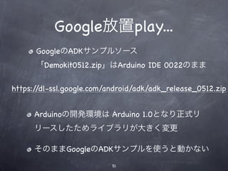 Google放置play...
      GoogleのADKサンプルソース
      「Demokit0512.zip」はArduino IDE 0022のまま

https://dl-ssl.google.com/android/adk/adk_release_0512.zip


      Arduinoの開発環境は Arduino 1.0となり正式リ
      リースしたためライブラリが大きく変更

      そのままGoogleのADKサンプルを使うと動かない
                           51
 