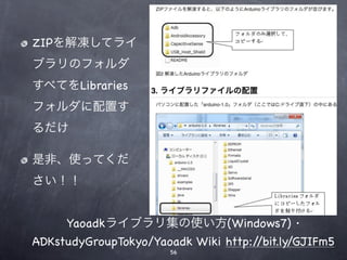 ZIPを解凍してライ
ブラリのフォルダ
すべてをLibraries
フォルダに配置す
るだけ

是非、使ってくだ
さい！！


     Yaoadkライブラリ集の使い方(Windows7) ·
ADKstudyGroupTokyo/Yaoadk Wiki http://bit.ly/GJIFm5
                       56
 