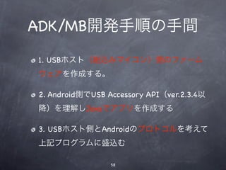 ADK/MB開発手順の手間
1. USBホスト（組込みマイコン）側のファーム
ウェアを作成する。

2. Android側でUSB Accessory API（ver.2.3.4以
降）を理解しJavaでアプリを作成する

3. USBホスト側とAndroidのプロトコルを考えて
上記プログラムに盛込む

                 58
 