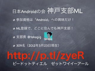 神戸支部ML
 日本Androidの会 神戸支部ML
  参加資格は「Android」への興味だけ！
 参加資格は「Android」への興味だけ！
  ML登録で、どこに住んでも神戸支部！
 ML登録で、どこに住んでも神戸支部！

 支部長 @takagig
  支部長 @takagig

   309名（2012年3月23日現在）
 295名（2012年1月14日現在）


http://p.tl/zyeR
 ピードットティエル ゼットワイイーアール
                 7
 