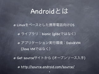 Androidとは
Linuxをベースとした携帯電話向けOS

 ライブラリ：bionic (glibcではなく）

 アプリケーション実行環境：DalvikVM
 (Java VMではなく）

Get sourceサイトから (オープンソース入手)

 http://source.android.com/source/
                  9
 
