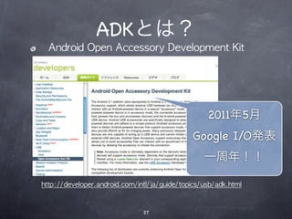 ADKとは？
  Android	 Open	 Accessory	 Development	 Kit




                                                   2011年5月
                                              Google I/O発表
                                                  一周年！！

http://developer.android.com/intl/ja/guide/topics/usb/adk.html



                               37
 