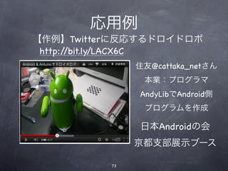 応用例
【作例】Twitterに反応するドロイドロボ
 http://bit.ly/LACX6C
               住友@cattaka_netさん
                本業：プログラマ
               AndyLibでAndroid側
                プログラムを作成

               日本Androidの会
               京都支部展示ブース

          73
 