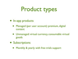 Product types
• In-app products
 •   Managed (per user account): premium, digital
     content

 •   Unmanaged: virtual currency, consumable virtual
     goods

• Subscriptions
 •   Monthly & yearly with free trials support
 