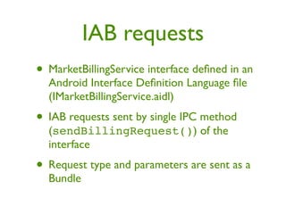 IAB requests
• MarketBillingService interface deﬁned in an
  Android Interface Deﬁnition Language ﬁle
  (IMarketBillingService.aidl)
• IAB requests sent by single IPC method
  (sendBillingRequest()) of the
  interface
• Request type and parameters are sent as a
  Bundle
 