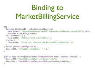 Binding to
          MarketBillingService
try {
  boolean bindResult = mContext.bindService(
    new Intent("com.android.vending.billing.MarketBillingService.BIND"), this,
    Context.BIND_AUTO_CREATE);
  if (bindResult) {
    Log.i(TAG, "Service bind successful.");
  } else {
    Log.e(TAG, "Could not bind to the MarketBillingService.");
  }
} catch (SecurityException e) {
  Log.e(TAG, "Security exception: " + e);
}


public void onServiceConnected(ComponentName name, IBinder service) {
  Log.i(TAG, "MarketBillingService connected.");
  mService = IMarketBillingService.Stub.asInterface(service);
}
 