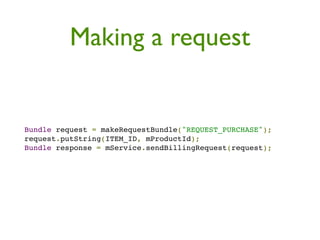 Making a request


Bundle request = makeRequestBundle("REQUEST_PURCHASE");
request.putString(ITEM_ID, mProductId);
Bundle response = mService.sendBillingRequest(request);
 