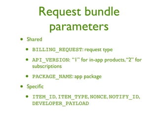 Request bundle
           parameters
•   Shared

    •   BILLING_REQUEST: request type

    •   API_VERSION: “1” for in-app products, “2” for
        subscriptions

    •   PACKAGE_NAME: app package

•   Speciﬁc

    •   ITEM_ID, ITEM_TYPE, NONCE, NOTIFY_ID,
        DEVELOPER_PAYLOAD
 