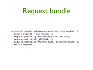 Request bundle

protected Bundle makeRequestBundle(String method) {
  Bundle request = new Bundle();
  request.putString(BILLING_REQUEST, method);
  request.putInt(API_VERSION, 1);
  request.putString(PACKAGE_NAME, getPackageName());
  return request;
}
 