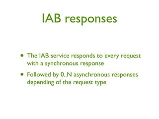 IAB responses

• The IAB service responds to every request
  with a synchronous response
• Followed by 0..N asynchronous responses
  depending of the request type
 