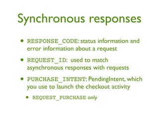 Synchronous responses
• RESPONSE_CODE: status information and
  error information about a request

• REQUEST_ID: used to match
  asynchronous responses with requests

• PURCHASE_INTENT: PendingIntent, which
  you use to launch the checkout activity
 •   REQUEST_PURCHASE only
 