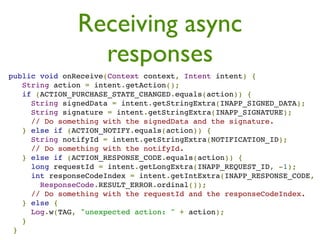 Receiving async
                  responses
 public void onReceive(Context context, Intent intent) {
    String action = intent.getAction();
    if (ACTION_PURCHASE_STATE_CHANGED.equals(action)) {
      String signedData = intent.getStringExtra(INAPP_SIGNED_DATA);
      String signature = intent.getStringExtra(INAPP_SIGNATURE);
      // Do something with the signedData and the signature.
    } else if (ACTION_NOTIFY.equals(action)) {
      String notifyId = intent.getStringExtra(NOTIFICATION_ID);
      // Do something with the notifyId.
    } else if (ACTION_RESPONSE_CODE.equals(action)) {
      long requestId = intent.getLongExtra(INAPP_REQUEST_ID, -1);
      int responseCodeIndex = intent.getIntExtra(INAPP_RESPONSE_CODE,
        ResponseCode.RESULT_ERROR.ordinal());
      // Do something with the requestId and the responseCodeIndex.
    } else {
      Log.w(TAG, "unexpected action: " + action);
    }
  }
 