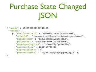 Purchase State Changed
          JSON
{ "nonce" : 1836535032137741465,
  "orders" :
    [{ "notificationId" : "android.test.purchased",
       "orderId" : "transactionId.android.test.purchased",
       "packageName" : "com.example.dungeons",
       "productId" : "android.test.purchased",
       "developerPayload" : "bGoa+V7g/yqDXvKRq",
       "purchaseTime" : 1290114783411,
       "purchaseState" : 0,
       "purchaseToken" : "rojeslcdyyiapnqcynkjyyjh" }]
}
 