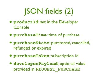 JSON ﬁelds (2)
• productId: set in the Developer
  Console
• purchaseTime: time of purchase
• purchaseState: purchased, cancelled,
  refunded or expired
• purchaseToken: subscription id
• developerPayload: optional value
  provided in REQUEST_PURCHASE
 