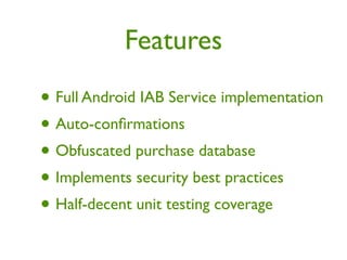 Features

• Full Android IAB Service implementation
• Auto-conﬁrmations
• Obfuscated purchase database
• Implements security best practices
• Half-decent unit testing coverage
 