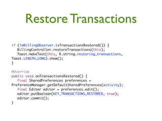 Restore Transactions
if (!mBillingObserver.isTransactionsRestored()) {
	 BillingController.restoreTransactions(this);
	 Toast.makeText(this, R.string.restoring_transactions,
Toast.LENGTH_LONG).show();
}

@Override
public void onTransactionsRestored() {
	 final SharedPreferences preferences =
PreferenceManager.getDefaultSharedPreferences(activity);
	 final Editor editor = preferences.edit();
	 editor.putBoolean(KEY_TRANSACTIONS_RESTORED, true);
	 editor.commit();
}
 