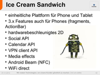 Ice Cream Sandwich
    
      einheitliche Plattform für Phone und Tablet
    
      3.x Features auch für Phones (fragments,
    ActionBar)
    
      hardwarebeschleunigtes 2D
    
      Social API
    
      Calendar API
    
      VPN client API
    
      Media effects
    
      Android Beam (NFC)
    
      WiFi direct
07.11.2012   Wir nutzen Technologien, um unsere Kunden glücklich zu machen. Und uns selbst.   32
 