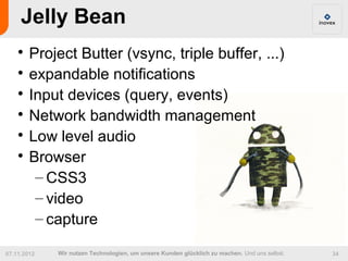 Jelly Bean
    
      Project Butter (vsync, triple buffer, ...)
    
      expandable notifications
    
      Input devices (query, events)
    
      Network bandwidth management
    
      Low level audio
    
      Browser
       – CSS3
       – video
       – capture

07.11.2012   Wir nutzen Technologien, um unsere Kunden glücklich zu machen. Und uns selbst.   34
 