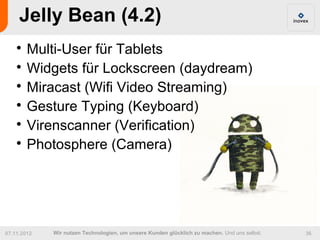 Jelly Bean (4.2)
    
      Multi-User für Tablets
    
      Widgets für Lockscreen (daydream)
    
      Miracast (Wifi Video Streaming)
    
      Gesture Typing (Keyboard)
    
      Virenscanner (Verification)
    
      Photosphere (Camera)




07.11.2012   Wir nutzen Technologien, um unsere Kunden glücklich zu machen. Und uns selbst.   36
 