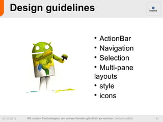 Design guidelines

                                                              
                                                                ActionBar
                                                              
                                                                Navigation
                                                              
                                                                Selection
                                                              
                                                                Multi-pane
                                                              layouts
                                                              
                                                                style
                                                              
                                                                icons

07.11.2012   Wir nutzen Technologien, um unsere Kunden glücklich zu machen. Und uns selbst.   41
 