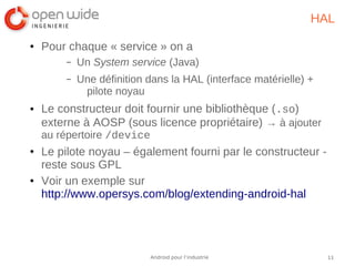 11Android pour l’industrie
HAL
● Pour chaque « service » on a
– Un System service (Java)
– Une définition dans la HAL (interface matérielle) +
pilote noyau
● Le constructeur doit fournir une bibliothèque (.so)
externe à AOSP (sous licence propriétaire) → à ajouter
au répertoire /device
● Le pilote noyau – également fourni par le constructeur -
reste sous GPL
● Voir un exemple sur
http://www.opersys.com/blog/extending-android-hal
 