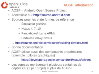 16Android pour l’industrie
AOSP, introduction
● AOSP = Android Open Source Project
● Accessible sur http://source.android.com
● Sources pour les plate formes de référence
– Émulateur goldfish
– Nexus 4, 7, 10
– Pandaboard (carte ARM)
– Certains Galaxy Nexus
→ http://source.android.com/source/building-devices.html
● Bonne documentation
● AOSP utilise aussi des composants propriétaires
(exemple : pilotes graphiques)
https://developers.google.com/android/nexus/drivers
● Les sources représentent plusieurs centaines de
dépôts Git (1 par projet) et plus de 16 Go !
 