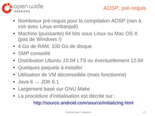 17Android pour l’industrie
AOSP, pré-requis
● Nombreux pré-requis pour la compilation AOSP (rien à
voir avec Linux embarqué)
● Machine (puissante) 64 bits sous Linux ou Mac OS X
(pas de Windows !)
● 4 Go de RAM, 100 Go de disque
● SMP conseillé
● Distribution Ubuntu 10.04 LTS ou éventuellement 12.04
● Quelques paquets à installer
● Utilisation de VM déconseillée (mais fonctionne)
● Java 6 → JDK 6.1
● Largement basé sur GNU Make
● La procédure d'initialisation est décrite sur :
http://source.android.com/source/initializing.html
 
