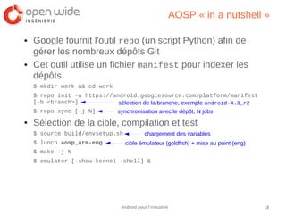 18Android pour l’industrie
AOSP « in a nutshell »
● Google fournit l'outil repo (un script Python) afin de
gérer les nombreux dépôts Git
● Cet outil utilise un fichier manifest pour indexer les
dépôts
$ mkdir work && cd work
$ repo init -u https://android.googlesource.com/platform/manifest
[-b <branch>]
$ repo sync [-j N]
● Sélection de la cible, compilation et test
$ source build/envsetup.sh
$ lunch aosp_arm-eng
$ make -j N
$ emulator [-show-kernel -shell] &
synchronisation avec le dépôt, N jobs
chargement des variables
cible émulateur (goldfish) + mise au point (eng)
sélection de la branche, exemple android-4.3_r2
 