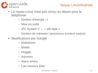 22Android pour l’industrie
Noyau Linux/Android
● Le noyau Linux n'est pas conçu au départ pour la
téléphonie
– Gestion d'énergie :-(
– Mise en veille
– IPC System V → « old style »
– Gestion de mémoire / processus (context switch)
● Modifications par Google
– Wakelocks
– Binder
– Klogger
– Ashmem
– Alarm timers
– Low memory killer
 
