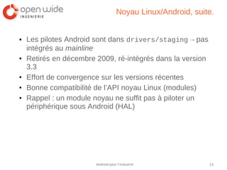 23Android pour l’industrie
Noyau Linux/Android, suite.
● Les pilotes Android sont dans drivers/staging → pas
intégrés au mainline
● Retirés en décembre 2009, ré-intégrés dans la version
3.3
● Effort de convergence sur les versions récentes
● Bonne compatibilité de l’API noyau Linux (modules)
● Rappel : un module noyau ne suffit pas à piloter un
périphérique sous Android (HAL)
 