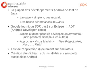 24Android pour l’industrie
SDK
● La plupart des développements Android se font en
Java
– Langage « simple », très répandu
– Très bonne performances de Dalvik
● Google fournit un SDK basé sur Eclipse → ADT
(Android Developer Tools)
– Simple à utiliser pour les développeurs Java/Win$
(mais pas forcément pour les autres)
– Approche « Visual Machin » → New Project, Next,
Next, … , Finish
● Test de l'application directement sur émulateur
● Création d'un fichier .apk installable sur n'importe
quelle cible Android
 