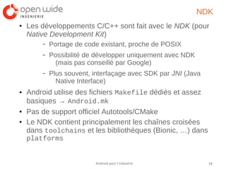 26Android pour l’industrie
NDK
● Les développements C/C++ sont fait avec le NDK (pour
Native Development Kit)
– Portage de code existant, proche de POSIX
– Possibilité de développer uniquement avec NDK
(mais pas conseillé par Google)
– Plus souvent, interfaçage avec SDK par JNI (Java
Native Interface)
● Android utilise des fichiers Makefile dédiés et assez
basiques → Android.mk
● Pas de support officiel Autotools/CMake
● Le NDK contient principalement les chaînes croisées
dans toolchains et les bibliothèques (Bionic, …) dans
platforms
 