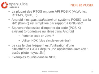 27Android pour l’industrie
NDK et POSIX
● La plupart des RTOS ont une API POSIX (VxWorks,
RTEMS, QNX, ...)
● Android n'est pas totalement un système POSIX car la
libC (Bionic) est simplifiée par rapport à GNU-libC
● Souvent nécessaire d'importer du code (POSIX)
existant (propriétaire ou libre) dans Android
– Porter le code en Java ?
– Utiliser NDK (plus simple en général)
● Le cas le plus fréquent est l'utilisation d'une
bibliothèque C/C++ depuis une application Java (ex :
accès pilote noyau JNI)
● Exemples fournis dans le NDK
 