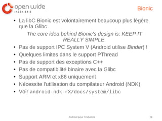 28Android pour l’industrie
Bionic
● La libC Bionic est volontairement beaucoup plus légère
que la Glibc
The core idea behind Bionic's design is: KEEP IT
REALLY SIMPLE.
● Pas de support IPC System V (Android utilise Binder) !
● Quelques limites dans le support PThread
● Pas de support des exceptions C++
● Pas de compatibilité binaire avec la Glibc
● Support ARM et x86 uniquement
● Nécessite l'utilisation du compilateur Android (NDK)
● Voir android-ndk-rX/docs/system/libc
 