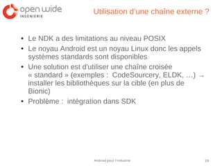 29Android pour l’industrie
Utilisation d’une chaîne externe ?
● Le NDK a des limitations au niveau POSIX
● Le noyau Android est un noyau Linux donc les appels
systèmes standards sont disponibles
● Une solution est d'utiliser une chaîne croisée
« standard » (exemples : CodeSourcery, ELDK, …) →
installer les bibliothèques sur la cible (en plus de
Bionic)
● Problème : intégration dans SDK
 